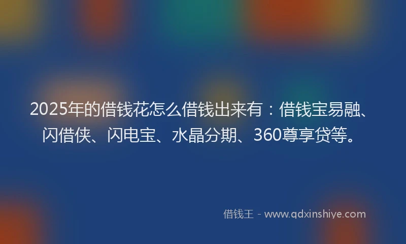 2025年的借钱花怎么借钱出来有：借钱宝易融、闪借侠、闪电宝、水晶分期、360尊享贷等。