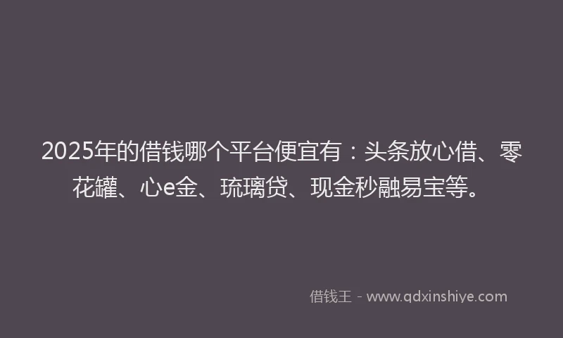 2025年的借钱哪个平台便宜有：头条放心借、零花罐、心e金、琉璃贷、现金秒融易宝等。