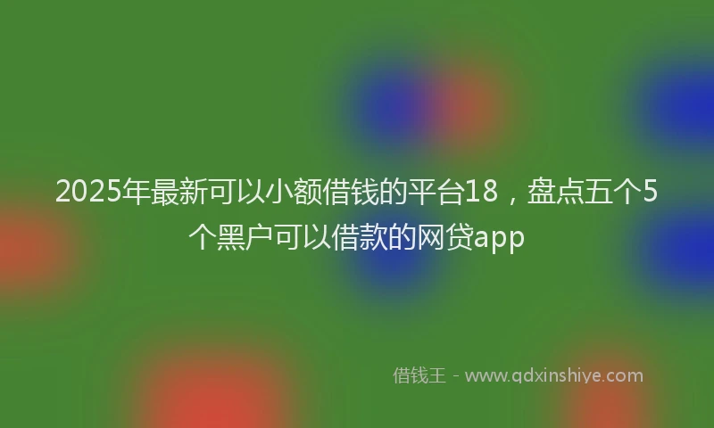 2025年最新可以小额借钱的平台18，盘点五个5个黑户可以借款的网贷app