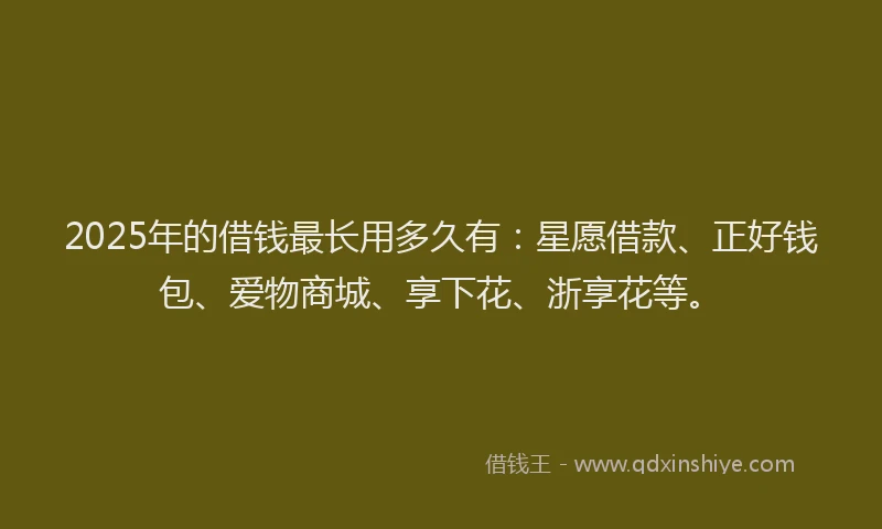 2025年的借钱最长用多久有：星愿借款、正好钱包、爱物商城、享下花、浙享花等。