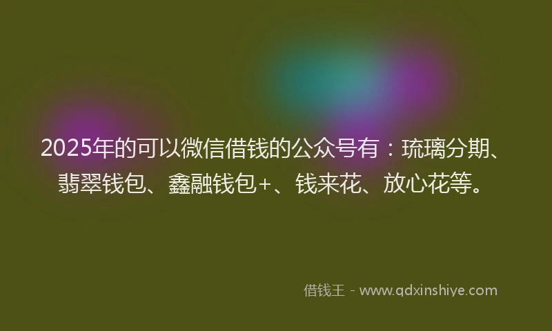 2025年的可以微信借钱的公众号有：琉璃分期、翡翠钱包、鑫融钱包+、钱来花、放心花等。