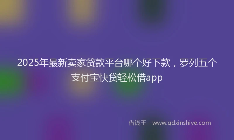 2025年最新卖家贷款平台哪个好下款，罗列五个支付宝快贷轻松借app