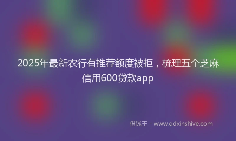 2025年最新农行有推荐额度被拒，梳理五个芝麻信用600贷款app