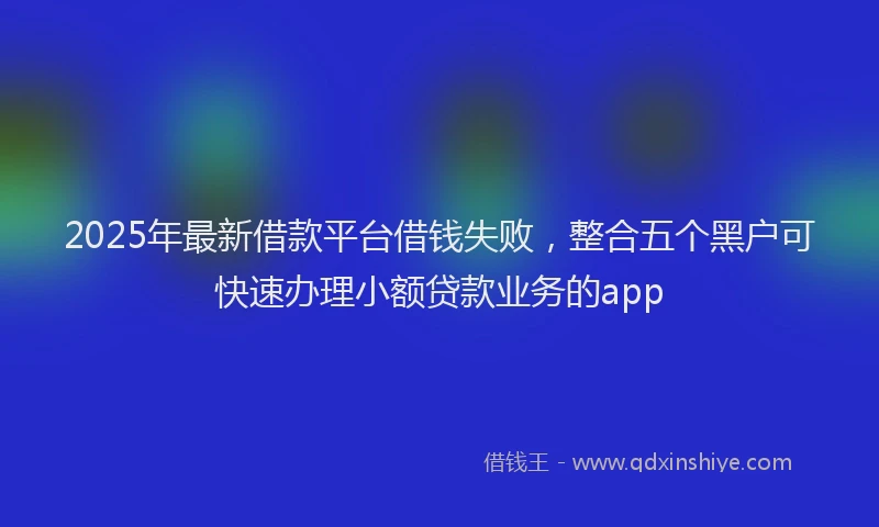 2025年最新借款平台借钱失败，整合五个黑户可快速办理小额贷款业务的app