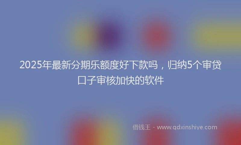 2025年最新分期乐额度好下款吗，归纳5个审贷口子审核加快的软件