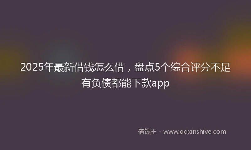 2025年最新借钱怎么借，盘点5个综合评分不足有负债都能下款app