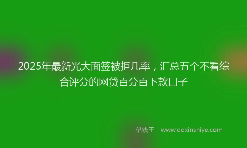 2025年最新光大面签被拒几率，汇总五个不看综合评分的网贷百分百下款口子