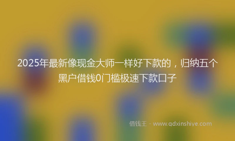 2025年最新像现金大师一样好下款的,归纳五个黑户借钱0门槛极速下款口子