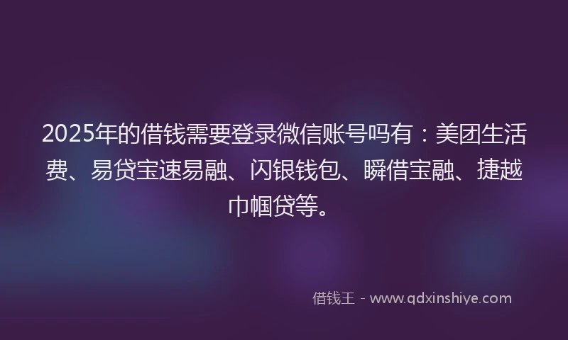 2025年的借钱需要登录微信账号吗有：美团生活费、易贷宝速易融、闪银钱包、瞬借宝融、捷越巾帼贷等。