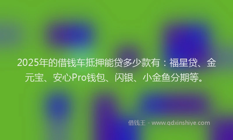 2025年的借钱车抵押能贷多少款有：福星贷、金元宝、安心Pro钱包、闪银、小金鱼分期等。