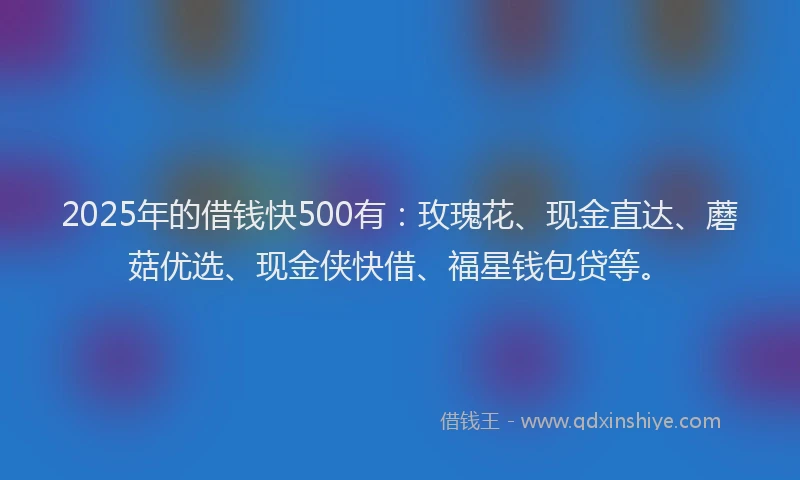2025年的借钱快500有：玫瑰花、现金直达、蘑菇优选、现金侠快借、福星钱包贷等。