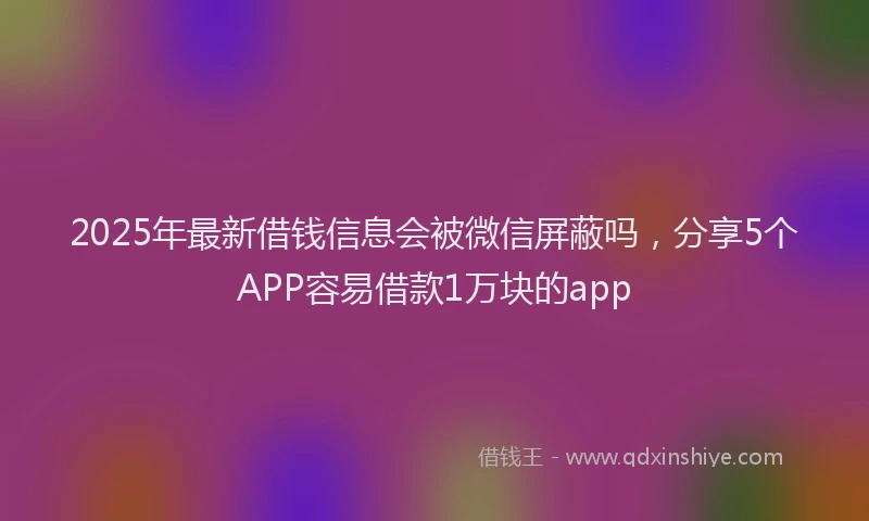2025年最新借钱信息会被微信屏蔽吗，分享5个APP容易借款1万块的app