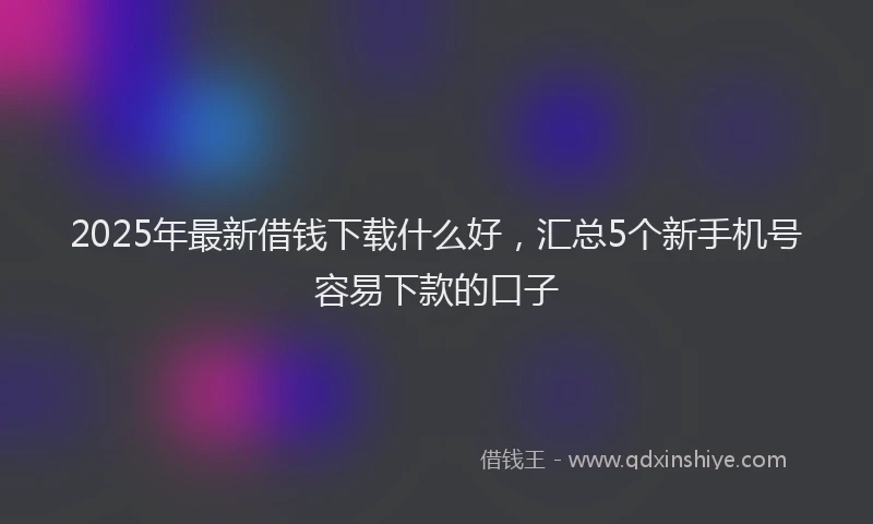 2025年最新借钱下载什么好，汇总5个新手机号容易下款的口子