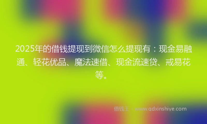 2025年的借钱提现到微信怎么提现有：现金易融通、轻花优品、魔法速借、现金流速贷、戒易花等。
