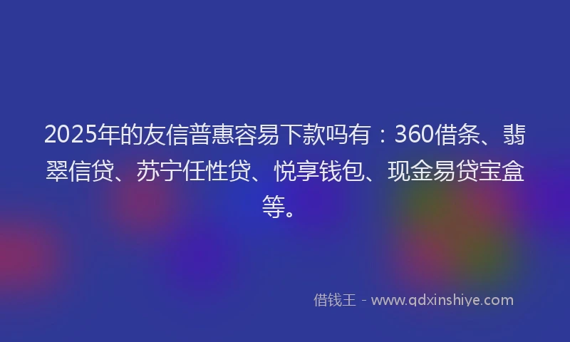 2025年的友信普惠容易下款吗有：360借条、翡翠信贷、苏宁任性贷、悦享钱包、现金易贷宝盒等。