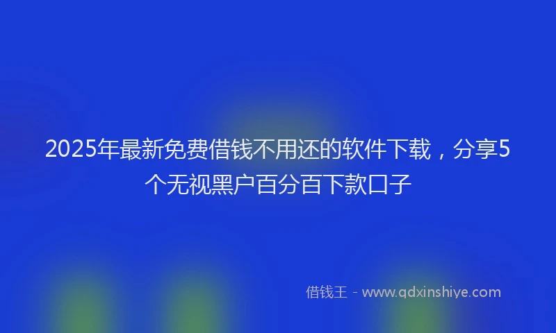 2025年最新免费借钱不用还的软件下载，分享5个无视黑户百分百下款口子