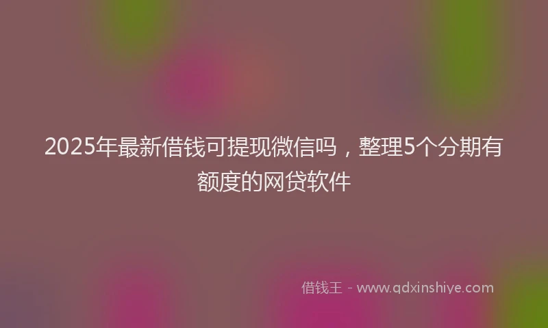 2025年最新借钱可提现微信吗，整理5个分期有额度的网贷软件