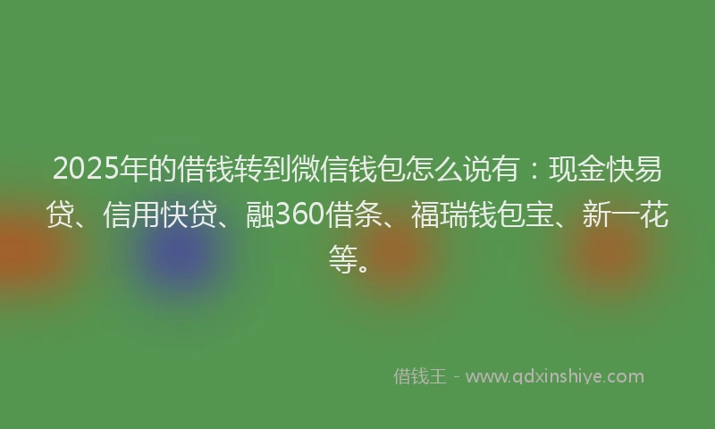 2025年的借钱转到微信钱包怎么说有：现金快易贷、信用快贷、融360借条、福瑞钱包宝、新一花等。