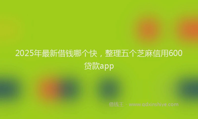 2025年最新借钱哪个快，整理五个芝麻信用600贷款app