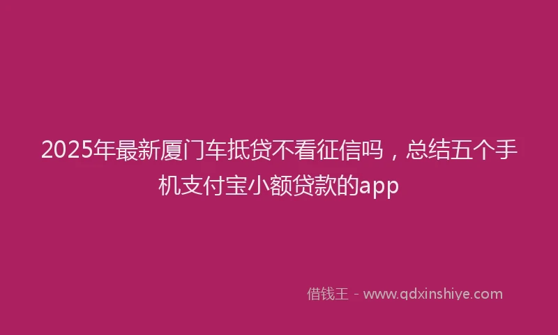 2025年最新厦门车抵贷不看征信吗，总结五个手机支付宝小额贷款的app