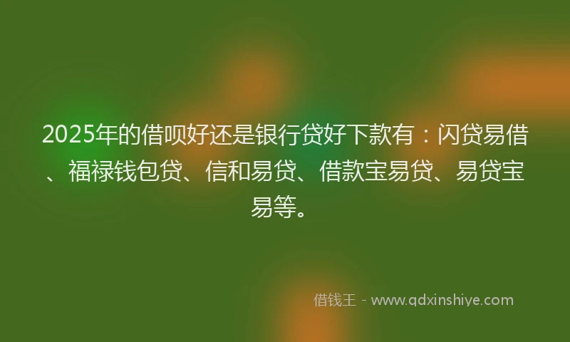 2025年的借呗好还是银行贷好下款有：闪贷易借、福禄钱包贷、信和易贷、借款宝易贷、易贷宝易等。