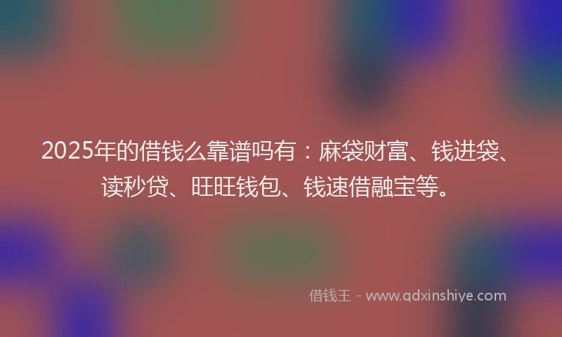 2025年的借钱么靠谱吗有：麻袋财富、钱进袋、读秒贷、旺旺钱包、钱速借融宝等。