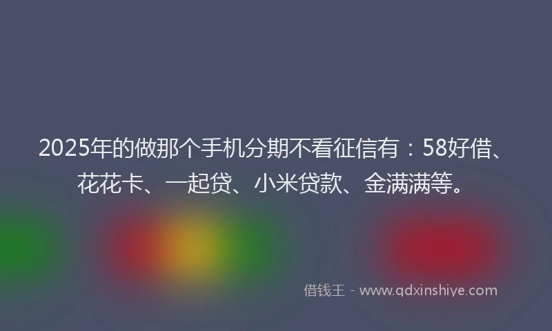 2025年的做那个手机分期不看征信有：58好借、花花卡、一起贷、小米贷款、金满满等。
