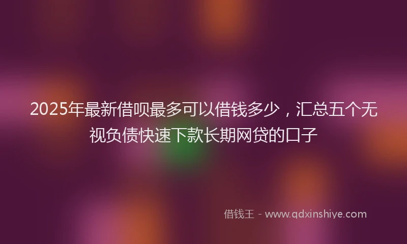 2025年最新借呗最多可以借钱多少，汇总五个无视负债快速下款长期网贷的口子