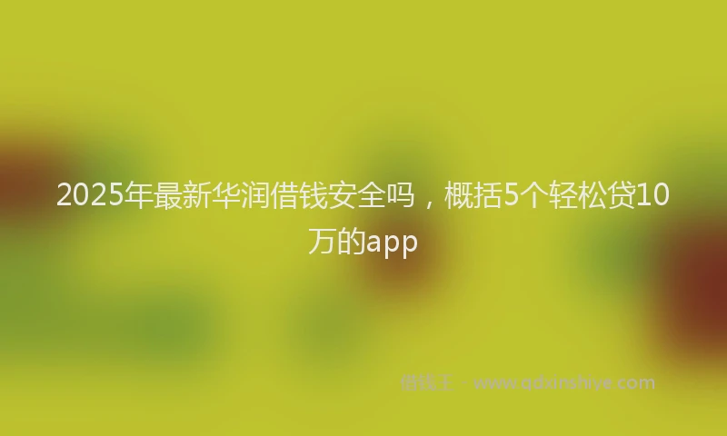2025年最新华润借钱安全吗，概括5个轻松贷10万的app