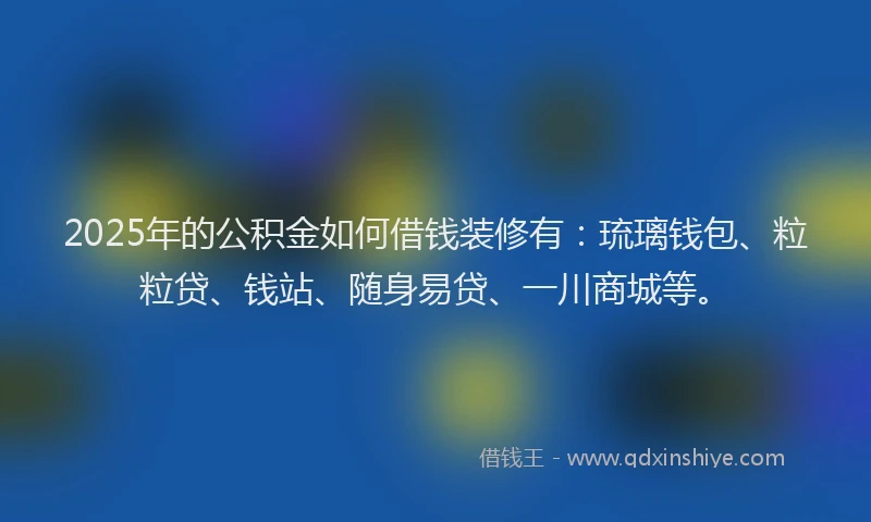 2025年的公积金如何借钱装修有：琉璃钱包、粒粒贷、钱站、随身易贷、一川商城等。