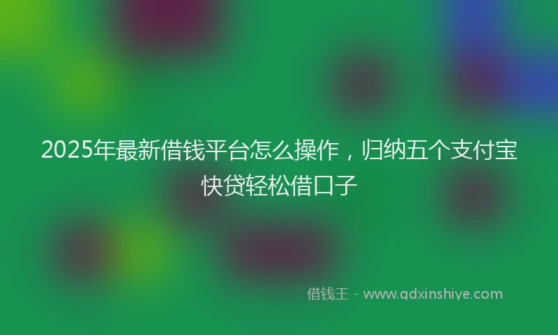 2025年最新借钱平台怎么操作，归纳五个支付宝快贷轻松借口子