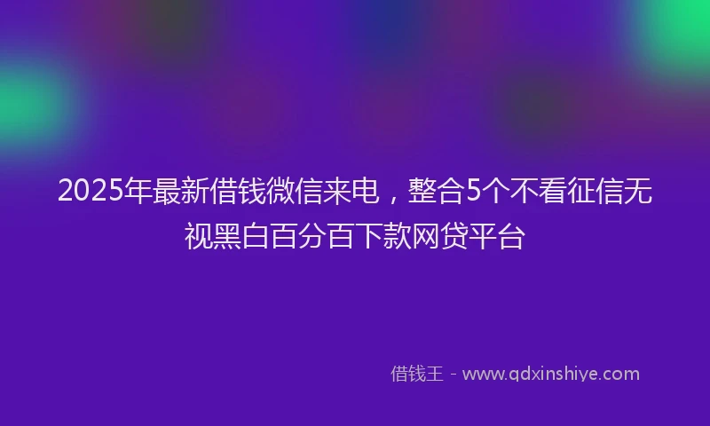 2025年最新借钱微信来电，整合5个不看征信无视黑白百分百下款网贷平台