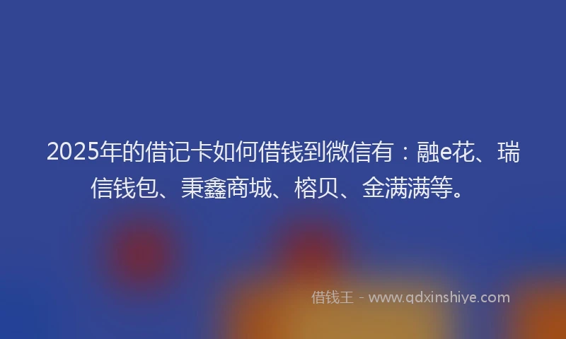 2025年的借记卡如何借钱到微信有：融e花、瑞信钱包、秉鑫商城、榕贝、金满满等。