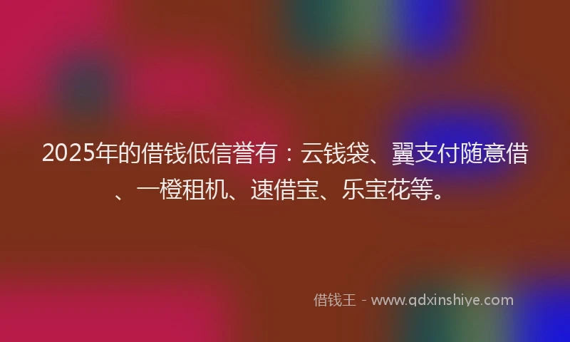 2025年的借钱低信誉有：云钱袋、翼支付随意借、一橙租机、速借宝、乐宝花等。