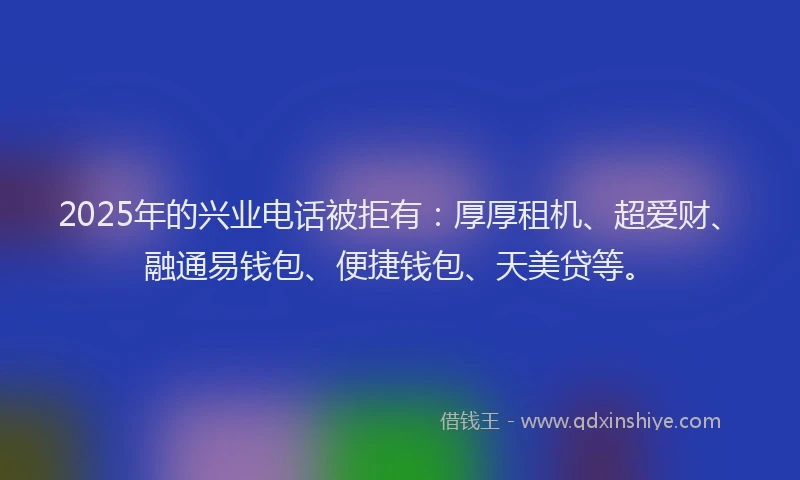 2025年的兴业电话被拒有：厚厚租机、超爱财、融通易钱包、便捷钱包、天美贷等。