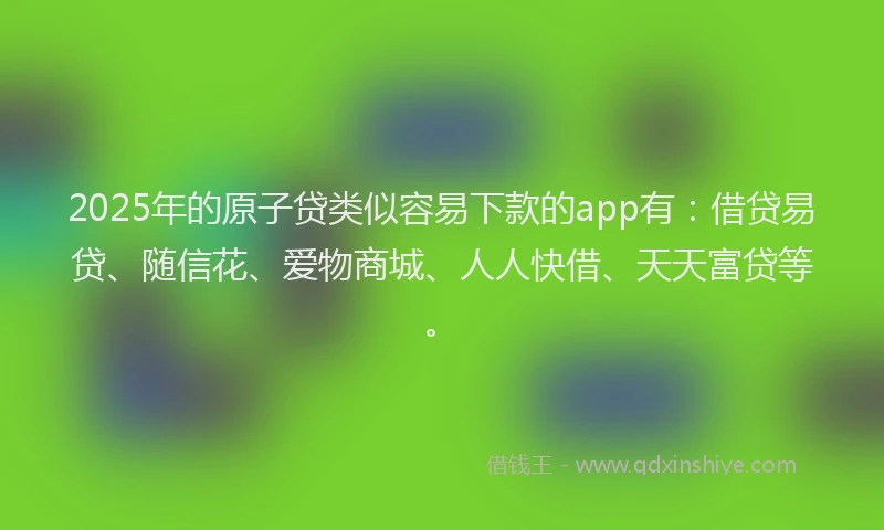 2025年的原子贷类似容易下款的app有：借贷易贷、随信花、爱物商城、人人快借、天天富贷等。