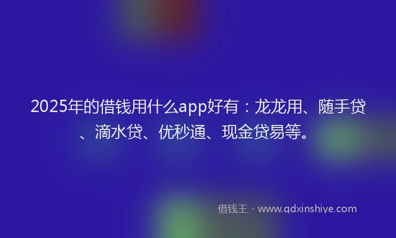 2025年的借钱用什么app好有：龙龙用、随手贷、滴水贷、优秒通、现金贷易等。