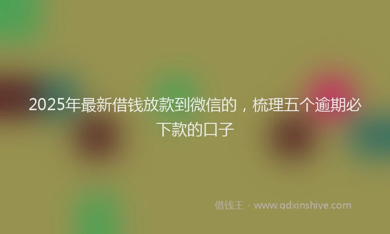 2025年最新借钱放款到微信的，梳理五个逾期必下款的口子