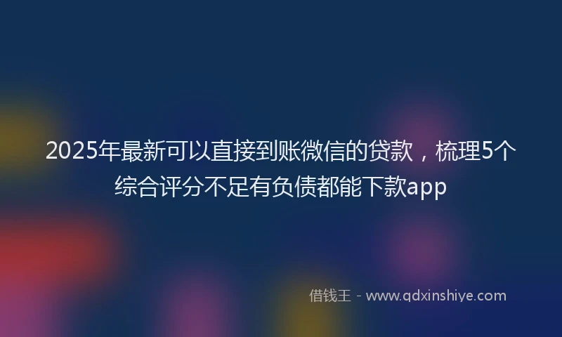2025年最新可以直接到账微信的贷款，梳理5个综合评分不足有负债都能下款app