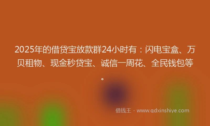 2025年的借贷宝放款群24小时有：闪电宝盒、万贝租物、现金秒贷宝、诚信一周花、全民钱包等。