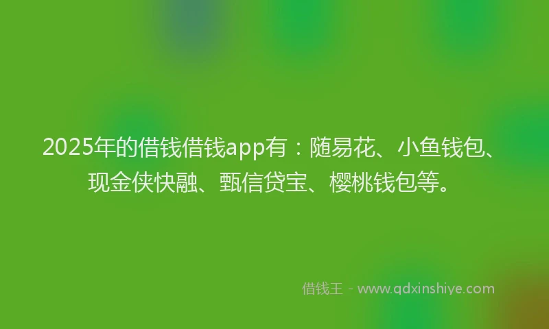 2025年的借钱借钱app有：随易花、小鱼钱包、现金侠快融、甄信贷宝、樱桃钱包等。