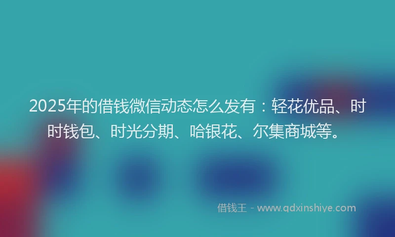 2025年的借钱微信动态怎么发有：轻花优品、时时钱包、时光分期、哈银花、尔集商城等。