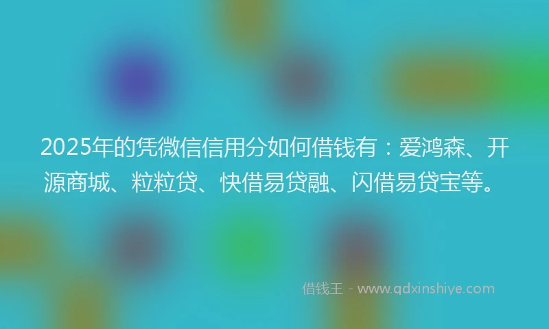 2025年的凭微信信用分如何借钱有：爱鸿森、开源商城、粒粒贷、快借易贷融、闪借易贷宝等。