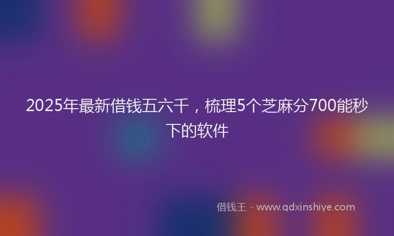 2025年最新借钱五六千，梳理5个芝麻分700能秒下的软件