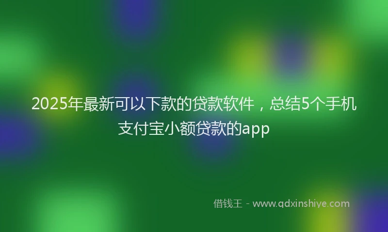 2025年最新可以下款的贷款软件，总结5个手机支付宝小额贷款的app