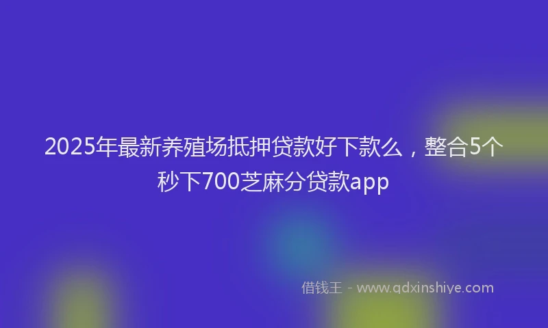 2025年最新养殖场抵押贷款好下款么，整合5个秒下700芝麻分贷款app