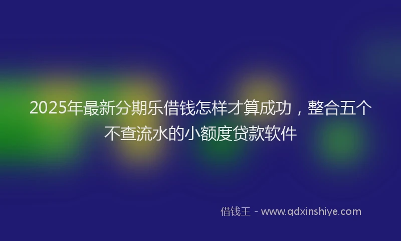 2025年最新分期乐借钱怎样才算成功，整合五个不查流水的小额度贷款软件