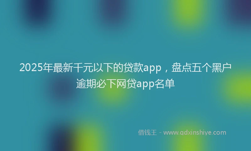 2025年最新千元以下的贷款app，盘点五个黑户逾期必下网贷app名单