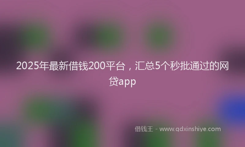 2025年最新借钱200平台，汇总5个秒批通过的网贷app