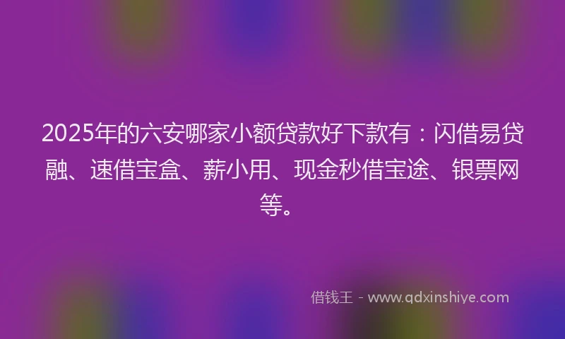 2025年的六安哪家小额贷款好下款有：闪借易贷融、速借宝盒、薪小用、现金秒借宝途、银票网等。